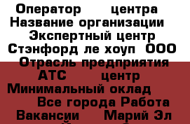 Оператор Call-центра › Название организации ­ Экспертный центр Стэнфорд-ле-хоуп, ООО › Отрасль предприятия ­ АТС, call-центр › Минимальный оклад ­ 60 000 - Все города Работа » Вакансии   . Марий Эл респ.,Йошкар-Ола г.